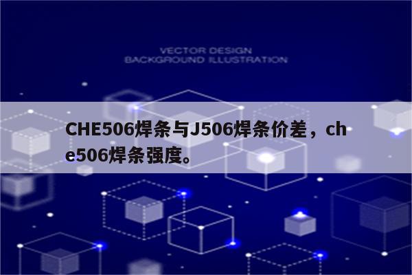 CHE506焊条与J506焊条价差，che506焊条强度。