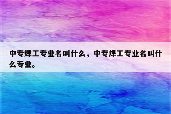 中专焊工专业名叫什么，中专焊工专业名叫什么专业。