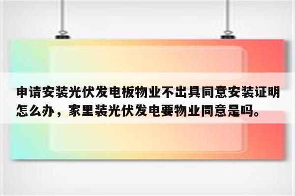 申请安装光伏发电板物业不出具同意安装证明怎么办，家里装光伏发电要物业同意是吗。