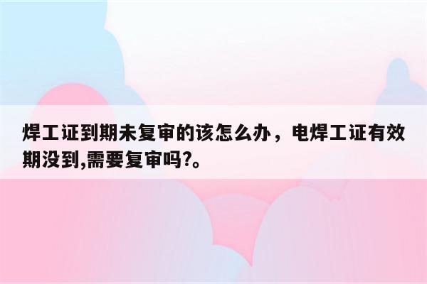 焊工证到期未复审的该怎么办，电焊工证有效期没到,需要复审吗?。