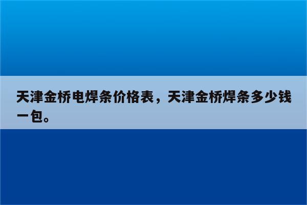 天津金桥电焊条价格表，天津金桥焊条多少钱一包。