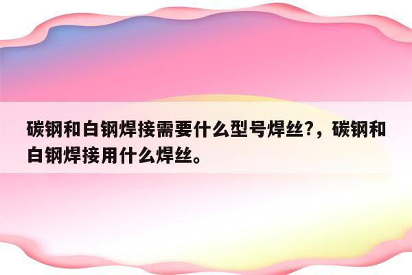 碳钢和白钢焊接需要什么型号焊丝?，碳钢和白钢焊接用什么焊丝。