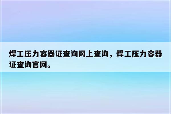 焊工压力容器证查询网上查询，焊工压力容器证查询官网。