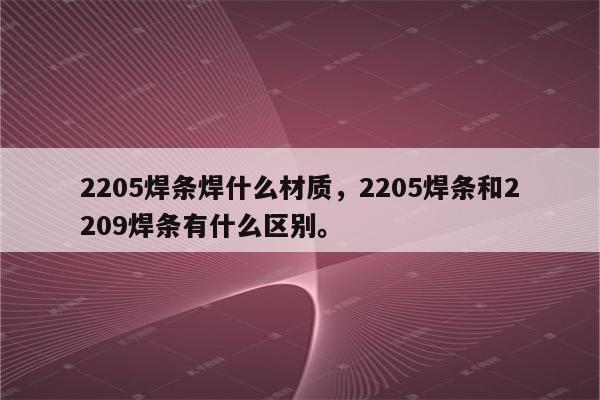 2205焊条焊什么材质，2205焊条和2209焊条有什么区别。