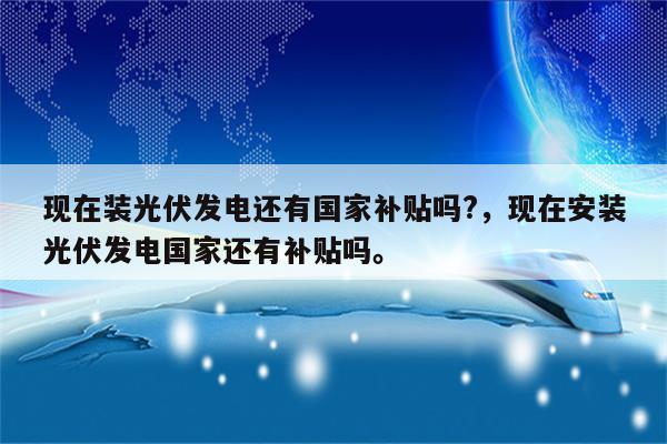 现在装光伏发电还有国家补贴吗?，现在安装光伏发电国家还有补贴吗。