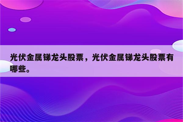 光伏金属锑龙头股票，光伏金属锑龙头股票有哪些。