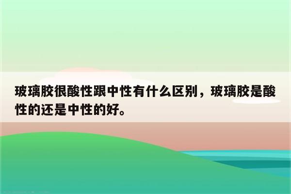 玻璃胶很酸性跟中性有什么区别，玻璃胶是酸性的还是中性的好。