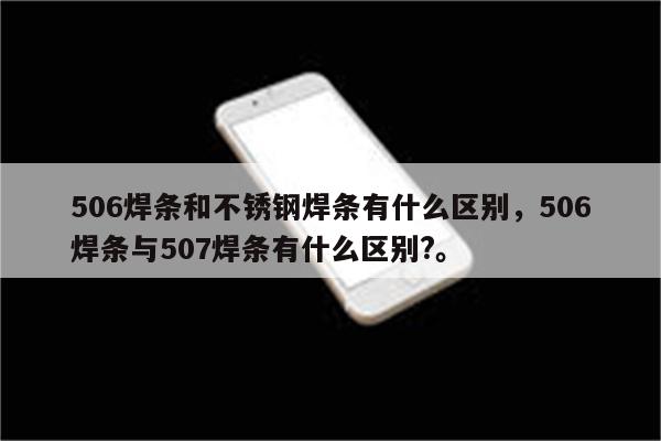 506焊条和不锈钢焊条有什么区别，506焊条与507焊条有什么区别?。