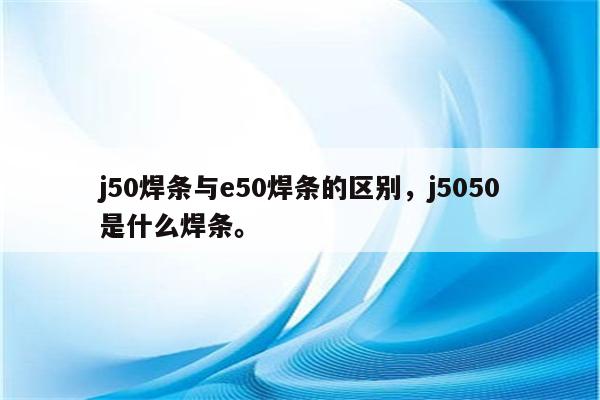 j50焊条与e50焊条的区别，j5050是什么焊条。