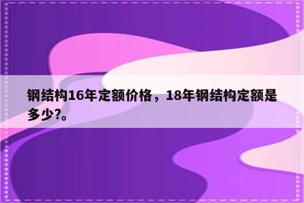 钢结构16年定额价格，18年钢结构定额是多少?。