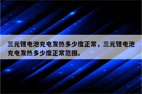 三元锂电池充电发热多少度正常，三元锂电池充电发热多少度正常范围。