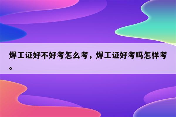 焊工证好不好考怎么考，焊工证好考吗怎样考。