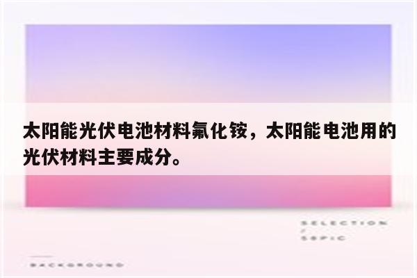 太阳能光伏电池材料氟化铵，太阳能电池用的光伏材料主要成分。