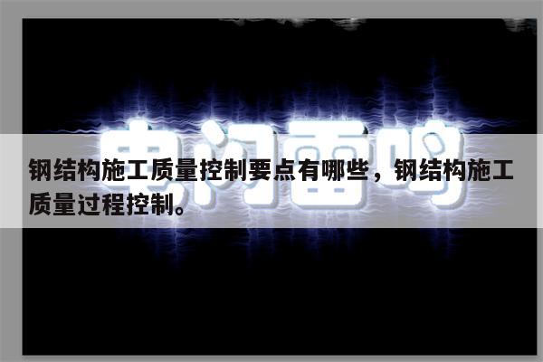 钢结构施工质量控制要点有哪些，钢结构施工质量过程控制。