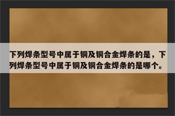 下列焊条型号中属于铜及铜合金焊条的是，下列焊条型号中属于铜及铜合金焊条的是哪个。