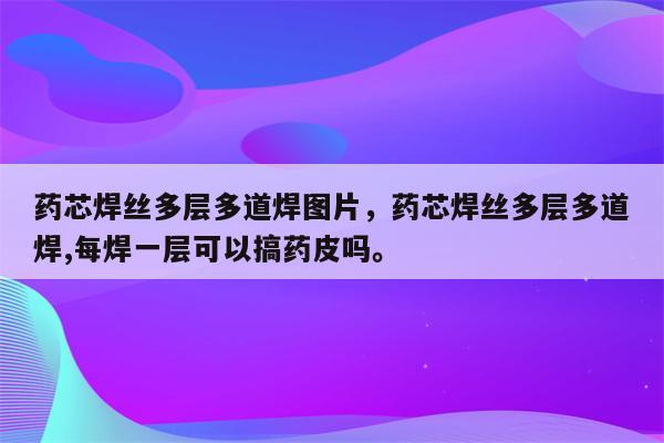 药芯焊丝多层多道焊图片，药芯焊丝多层多道焊,每焊一层可以搞药皮吗。