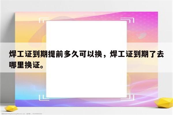 焊工证到期提前多久可以换，焊工证到期了去哪里换证。