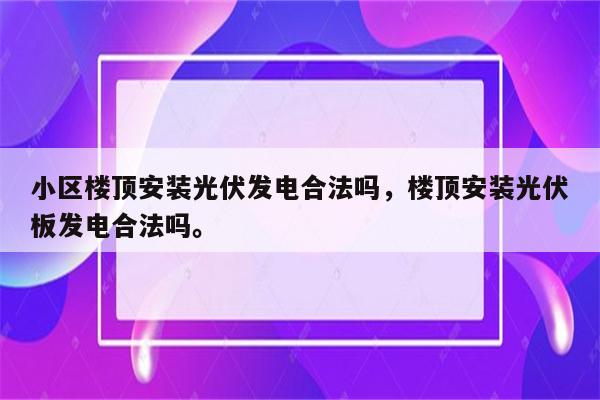 小区楼顶安装光伏发电合法吗，楼顶安装光伏板发电合法吗。