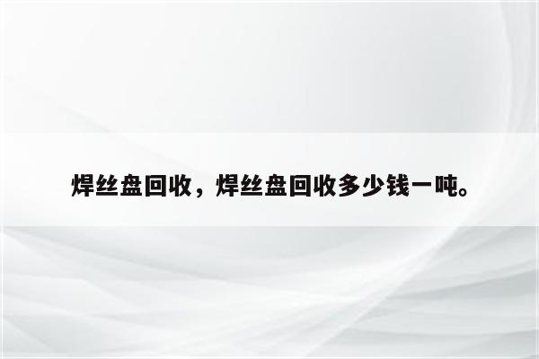 焊丝盘回收，焊丝盘回收多少钱一吨。