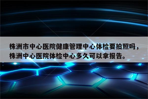 株洲市中心医院健康管理中心体检要拍照吗，株洲中心医院体检中心多久可以拿报告。