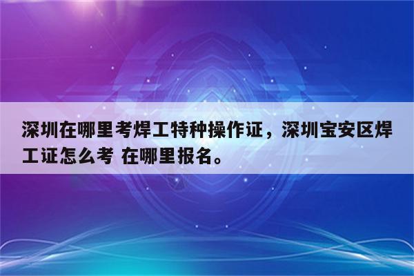 深圳在哪里考焊工特种操作证，深圳宝安区焊工证怎么考 在哪里报名。