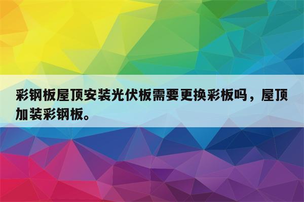 彩钢板屋顶安装光伏板需要更换彩板吗，屋顶加装彩钢板。