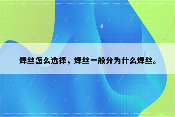 焊丝怎么选择，焊丝一般分为什么焊丝。