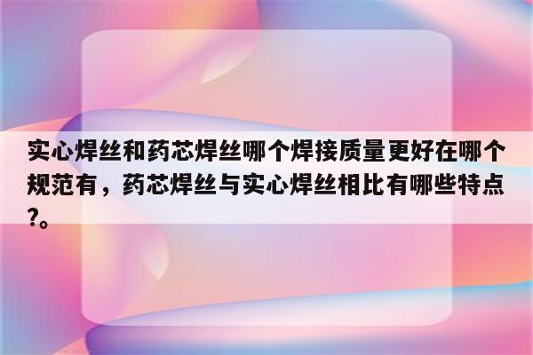 实心焊丝和药芯焊丝哪个焊接质量更好在哪个规范有，药芯焊丝与实心焊丝相比有哪些特点?。