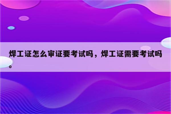 焊工证怎么审证要考试吗，焊工证需要考试吗。