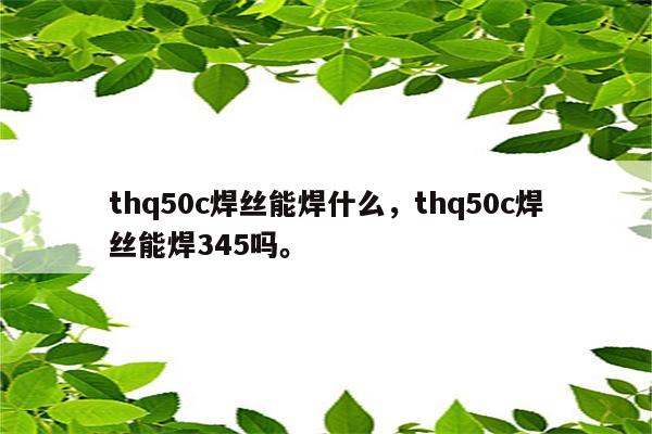 thq50c焊丝能焊什么，thq50c焊丝能焊345吗。