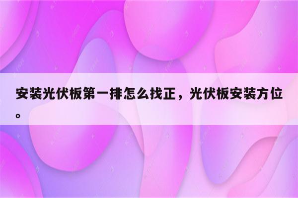 安装光伏板第一排怎么找正，光伏板安装方位。