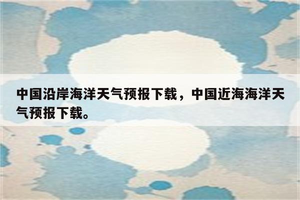 中国沿岸海洋天气预报下载，中国近海海洋天气预报下载。