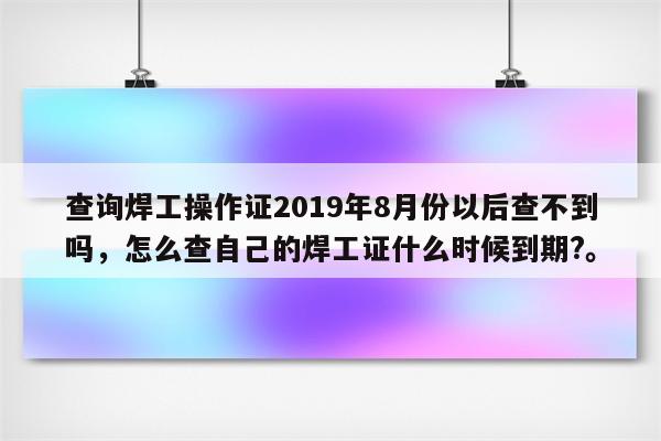 查询焊工操作证2019年8月份以后查不到吗，怎么查自己的焊工证什么时候到期?。