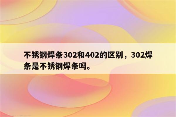 不锈钢焊条302和402的区别，302焊条是不锈钢焊条吗。