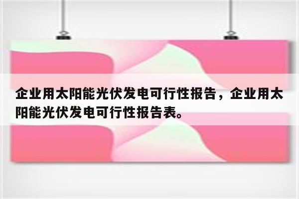 企业用太阳能光伏发电可行性报告，企业用太阳能光伏发电可行性报告表。