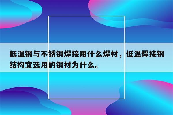 低温钢与不锈钢焊接用什么焊材，低温焊接钢结构宜选用的钢材为什么。