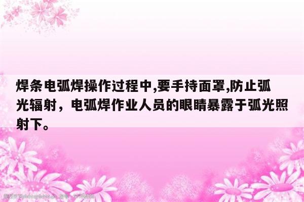 焊条电弧焊操作过程中,要手持面罩,防止弧光辐射，电弧焊作业人员的眼睛暴露于弧光照射下。