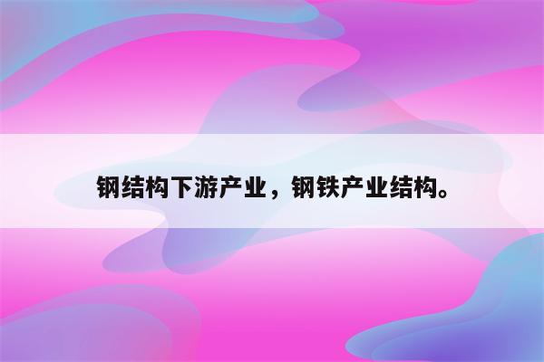 钢结构下游产业，钢铁产业结构。