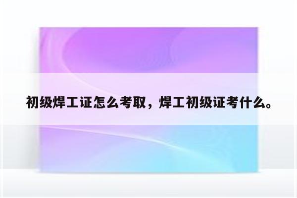 初级焊工证怎么考取，焊工初级证考什么。