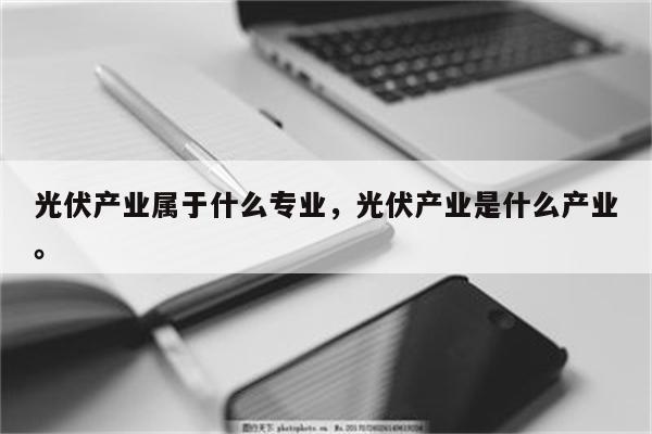 光伏产业属于什么专业，光伏产业是什么产业。