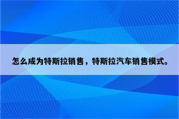 怎么成为特斯拉销售，特斯拉汽车销售模式。