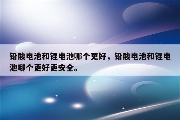 铅酸电池和锂电池哪个更好，铅酸电池和锂电池哪个更好更安全。