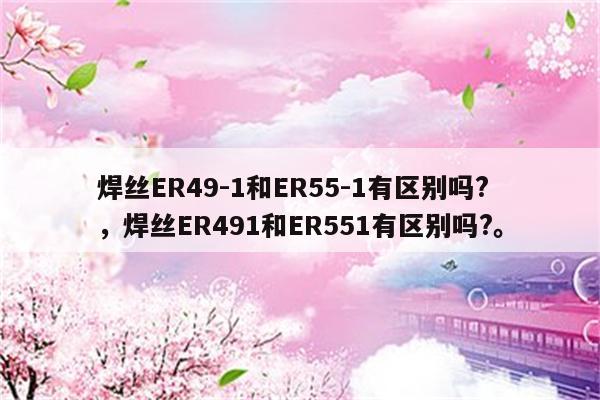 焊丝ER49-1和ER55-1有区别吗?，焊丝ER491和ER551有区别吗?。