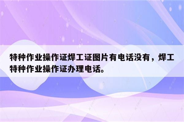 特种作业操作证焊工证图片有电话没有，焊工特种作业操作证办理电话。