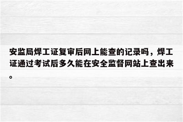 安监局焊工证复审后网上能查的记录吗，焊工证通过考试后多久能在安全监督网站上查出来。