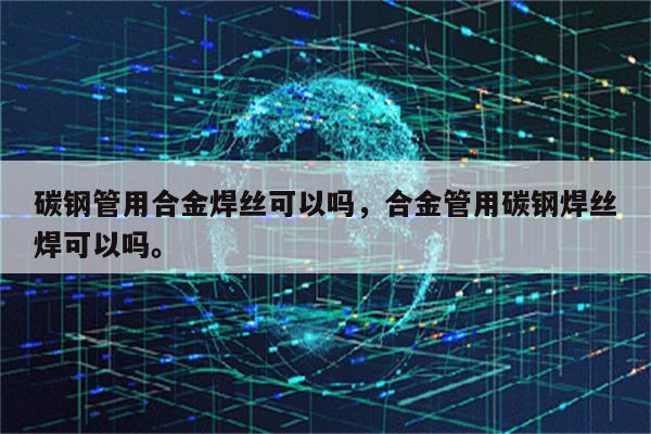 碳钢管用合金焊丝可以吗，合金管用碳钢焊丝焊可以吗。