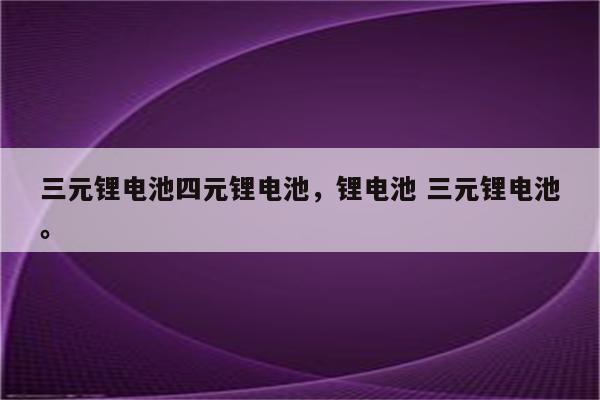 三元锂电池四元锂电池，锂电池 三元锂电池。