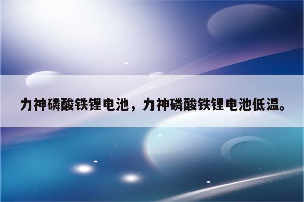 力神磷酸铁锂电池，力神磷酸铁锂电池低温。