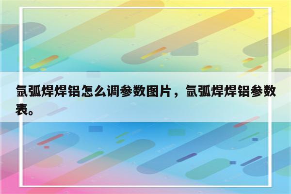 氩弧焊焊铝怎么调参数图片，氩弧焊焊铝参数表。