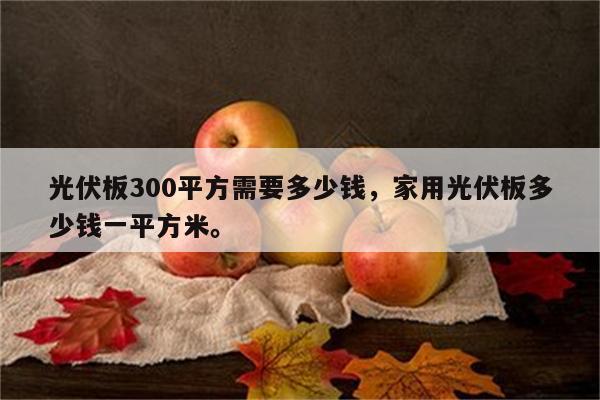 光伏板300平方需要多少钱，家用光伏板多少钱一平方米。